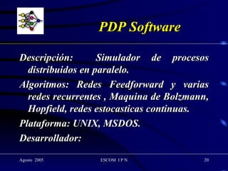 PDP Software Descripción:  Simulador de procesos distribuidos en paralelo. Algoritmos: Redes Feedforward y varias redes recurrentes , Maquina de Bolzmann, Hopfield, redes estocasticas continuas. Plataforma: UNIX, MSDOS. Desarrollador:  