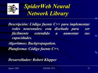 SpiderWeb Neural  Network Library Descripción: Código fuente C++ para implementar redes neuronales; esta diseñado para  ser fácilmente extendido a aumentar sus capacidades. Algoritmos: Backpropagation. Plataforma: Código fuente C++. Desarrollador: Robert Klapper 