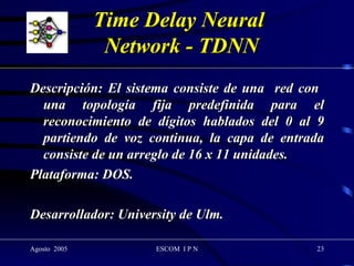 Time Delay Neural  Network - TDNN Descripción: El sistema consiste de una  red con  una topología fija predefinida para el reconocimiento de dígitos hablados del 0 al 9 partiendo de voz continua, la capa de entrada consiste de un arreglo de 16 x 11 unidades. Plataforma: DOS.  Desarrollador: University de Ulm. 