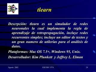 tlearn Descrpción: tlearn es un simulador de redes neuronales la cual implementa la regla de aprendizaje de retropropagación, incluye redes recurrentes simples; incluye un editor de textos y un gran numero de utilerias para el análisis de datos. Plataformas: Mac OS 7.5+, Windows 95, Unix. Desarrollador: Kim Plunkett  y Jeffrey L. Elman 