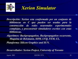 Xerion Simulator Descripción: Xerion esta conformado por un conjunto de bibliotecas en C que pueden ser usadas para la construcción de redes neuronales experimentales complejas, y preconstruir simuladores escritos con estas bibliotecas. Algoritmos: Backpropagation, Backpropagation recurrente, Maquina de Bolzmann, SOM, LVQ, FEM, CL. Plataforma: Silicon Graphics and SUN. Desarrollador: Xerion Project, University of Toronto 