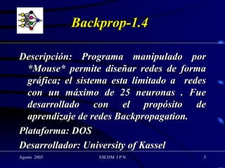 Backprop-1.4 Descripción: Programa manipulado por *Mouse* permite diseñar redes de forma gráfica; el sistema esta limitado a  redes con un máximo de 25 neuronas . Fue desarrollado con el propósito de aprendizaje de redes Backpropagation. Plataforma: DOS Desarrollador: University of Kassel  