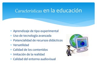  Aprendizaje de tipo experimental
 Uso de tecnología avanzada
 Potencialidad de recursos didácticos
 Versatilidad
 Calidad de los contenidos
 Imitación de la realidad
 Calidad del entorno audiovisual
Características en la educación
 