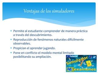  Permite al estudiante comprender de manera práctica
a través del descubrimiento.
 Reproducción de fenómenos naturales difícilmente
observables.
 Propician el aprender jugando.
 Pone en conflicto el modelo mental limitado
posibilitando su ampliación.
Ventajas de los simuladores
 