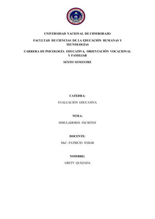 UNIVERSIDAD NACIONAL DE CHMBORAZO
FACULTAD DE CIENCIAS DE LA EDUCACIÓN HUMANAS Y
TECNOLOGÍAS
CARRERA DE PSICOLOGÍA EDUCATIVA, ORIENTACIÓN VOCACIONAL
Y FAMILIAR
SEXTO SEMESTRE
CATEDRA:
EVALUACIÓN EDUCATIVA
TEMA:
SIMULADORES ESCRITOS
DOCENTE:
MsC. PATRICIO TOBAR
NOMBRE:
GRETY QUEZADA
 