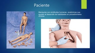 Paciente
Maniquíes con similitudes humanas anatómicas que
ayudan al desarrollo de habilidades en procediminetos
clínicos
 