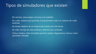 Tipos de simuladores que existen
- De carreras: para juegos cercanos a la realidad
- De vuelo: sistema que permite el acercamiento real a un sistema de vuelo
estándar.
- De trenes: Replica de un sistema de conducción de trenes.
- De vida: manejo de vida artificial y entorno por controles.
- Clínico medico: Este simulador permite realizar diagnósticos clínicos sobre
pacientes virtuales.
 