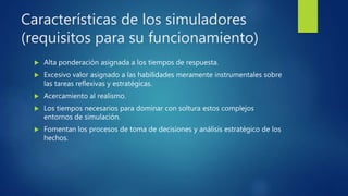 Características de los simuladores
(requisitos para su funcionamiento)
 Alta ponderación asignada a los tiempos de respuesta.
 Excesivo valor asignado a las habilidades meramente instrumentales sobre
las tareas reflexivas y estratégicas.
 Acercamiento al realismo.
 Los tiempos necesarios para dominar con soltura estos complejos
entornos de simulación.
 Fomentan los procesos de toma de decisiones y análisis estratégico de los
hechos.
 