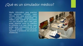 ¿Qué es un simulador médico?
Medio informático para practicar
con pacientes virtuales casos
clínicos, bien para practicar casos
muy complejos, preparando al
médico para cuando se encuentre
con una situación real o bien para
poder observar como un colectivo
se enfrenta a un caso clínico, para
poder sacar conclusiones de si se
está actuando correctamente,
siguiendo el protocolo de actuación
establecido.
 