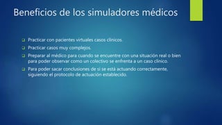 Beneficios de los simuladores médicos
 Practicar con pacientes virtuales casos clínicos.
 Practicar casos muy complejos.
 Preparar al médico para cuando se encuentre con una situación real o bien
para poder observar como un colectivo se enfrenta a un caso clínico.
 Para poder sacar conclusiones de si se está actuando correctamente,
siguiendo el protocolo de actuación establecido.
 