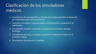 Clasificación de los simuladores
médicos
 Simuladores de uso específico y de baja tecnología: permiten el desarrollo
de habilidades psicomotoras básicas.
 Pacientes simulados o estandarizados: entrenamiento y evaluación de
habilidades.
 Simuladores virtuales en pantalla: simulación de acciones, ejemplo,
fisiología.
 Simuladores de tareas complejas: permiten la interaccion física con el
ambiente virtual.
 Simuladores de pacientes complejos.
 