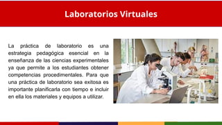 La práctica de laboratorio es una
estrategia pedagógica esencial en la
enseñanza de las ciencias experimentales
ya que permite a los estudiantes obtener
competencias procedimentales. Para que
una práctica de laboratorio sea exitosa es
importante planificarla con tiempo e incluir
en ella los materiales y equipos a utilizar.
Laboratorios Virtuales
 