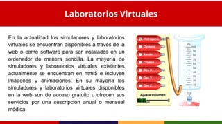 En la actualidad los simuladores y laboratorios
virtuales se encuentran disponibles a través de la
web o como software para ser instalados en un
ordenador de manera sencilla. La mayoría de
simuladores y laboratorios virtuales existentes
actualmente se encuentran en html5 e incluyen
imágenes y animaciones. En su mayoría los
simuladores y laboratorios virtuales disponibles
en la web son de acceso gratuito u ofrecen sus
servicios por una suscripción anual o mensual
módica.
Laboratorios Virtuales
 