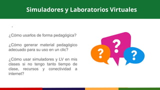 .
Simuladores y Laboratorios Virtuales
¿Cómo usarlos de forma pedagógica?
¿Cómo generar material pedagógico
adecuado para su uso en un clic?
¿Cómo usar simuladores y LV en mis
clases si no tengo tanto tiempo de
clase, recursos y conectividad a
internet?
 