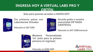 INGRESA HOY A VIRTUAL LABS PRO Y
OBTÉN:
Tus primeros pasos con
Laboratorios Virtuales
Valorado en $27 USD
Mentoría Personalizada
1a1 (solo para la primera
persona en ingresar)
Valorado en $300 USD
Accede gratis a nuestra
comunidad VIP SAGA
CIENTÍFICA
Valorado en $47 USD/mensual
Solo para quienes accedan a HASTA HOY
 