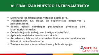 AL FINALIZAR NUESTRO ENTRENAMIENTO:
➔ Dominarás los laboratorios virtuales desde cero.
➔ Transformarás tus clases en experiencias inmersivas y
personalizadas.
➔ Sabrás aplicar estrategias pedagógicas probadas para
laboratorios virtuales.
➔ Crearás hojas de trabajo con Inteligencia Artificial.
➔ Aplicarás realidad aumentada en el aula.
➔ Accederás a laboratorios virtuales ilimitados sin restricciones
físicas ni conexión a internet.
➔ Tendrás acceso a automatizaciones y bots de apoyo.
 