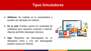 ● Software: Se instalan en la computadora y
pueden ser utilizados sin internet.
● En la web: Pueden usarse sin necesidad de
instalarlos pero requieren conexión a internet.
Algunos permiten descargar recursos.
● App: Requieren ser descargados en un
dispositivo móvil y una vez descargados
pueden usarse sin internet..
Tipos Simuladores
 