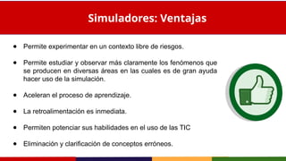 ● Permite experimentar en un contexto libre de riesgos.
● Permite estudiar y observar más claramente los fenómenos que
se producen en diversas áreas en las cuales es de gran ayuda
hacer uso de la simulación.
● Aceleran el proceso de aprendizaje.
● La retroalimentación es inmediata.
● Permiten potenciar sus habilidades en el uso de las TIC
● Eliminación y clarificación de conceptos erróneos.
Simuladores: Ventajas
 