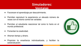 ● Favorecen el aprendizaje por descubrimiento.
● Permiten reproducir la experiencia un elevado número de
veces con el mismo control de variables
● Permiten al estudiante reaccionar tal como lo haría en el
mundo profesional.
● Fomentan la creatividad.
● Ahorran tiempo y dinero.
● Propician la enseñanza individualizada, y facilitan la
autoevaluación.
Simuladores:
Ventajas
 
