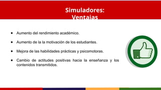 ● Aumento del rendimiento académico.
● Aumento de la la motivación de los estudiantes.
● Mejora de las habilidades prácticas y psicomotoras.
● Cambio de actitudes positivas hacia la enseñanza y los
contenidos transmitidos.
Simuladores:
Ventajas
 