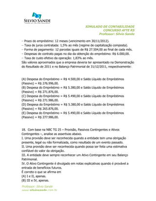 SIMULADO DE CONTABILIDADE
CONCURSO AFTE RS
Professor: Silvio Sande
	
  
Professor: Silvio Sande
www.silviosande.com.br
− Prazo do empréstimo: 12 meses (vencimento em 30/11/2012).
− Taxa de juros contratada: 1,5% ao mês (regime de capitalização composta).
− Forma de pagamento: 12 parcelas iguais de R$ 27.504,00 ao final de cada mês.
− Despesas de contrato pagas no dia da obtenção do empréstimo: R$ 6.000,00.
− Taxa de custo efetivo da operação: 1,83% ao mês.
São valores aproximados que a empresa deveria ter apresentado na Demonstração
do Resultado de 2011 e no Balanço Patrimonial de 31/12/2011, respectivamente:
(A) Despesa do Empréstimo = R$ 4.500,00 e Saldo Líquido de Empréstimos
(Passivo) = R$ 276.996,00.
(B) Despesa do Empréstimo = R$ 5.380,00 e Saldo Líquido de Empréstimos
(Passivo) = R$ 271.876,00.
(C) Despesa do Empréstimo = R$ 5.490,00 e Saldo Líquido de Empréstimos
(Passivo) = R$ 271.986,00.
(D) Despesa do Empréstimo = R$ 5.380,00 e Saldo Líquido de Empréstimos
(Passivo) = R$ 265.876,00.
(E) Despesa do Empréstimo = R$ 5.490,00 e Saldo Líquido de Empréstimos
(Passivo) = R$ 277.986,00.
18. Com base na NBC TG 25 – Provisão, Passivos Contingentes e Ativos
Contingentes –, analise as assertivas abaixo.
I. Uma provisão deve ser reconhecida quando a entidade tem uma obrigação
presente, legal ou não formalizada, como resultado de um evento passado.
II. Uma provisão deve ser reconhecida quando possa ser feita uma estimativa
confiável do valor da obrigação.
III. A entidade deve sempre reconhecer um Ativo Contingente em seu Balanço
Patrimonial.
IV. O Ativo Contingente é divulgado em notas explicativas quando é provável a
entrada de benefícios futuros.
É correto o que se afirma em
(A) I e II, apenas.
(B) III e IV, apenas.
 