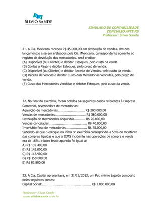 SIMULADO DE CONTABILIDADE
CONCURSO AFTE RS
Professor: Silvio Sande
	
  
Professor: Silvio Sande
www.silviosande.com.br
21. A Cia. Mexicana recebeu R$ 45.000,00 em devolução de vendas. Um dos
lançamentos a serem efetuados pela Cia. Mexicana, correspondente somente ao
registro da devolução das mercadorias, será creditar
(A) Disponível (ou Clientes) e debitar Estoques, pelo custo da venda.
(B) Contas a Pagar e debitar Estoques, pelo preço de venda.
(C) Disponível (ou Clientes) e debitar Receita de Vendas, pelo custo da venda.
(D) Receita de Vendas e debitar Custo das Mercadorias Vendidas, pelo preço de
venda.
(E) Custo das Mercadorias Vendidas e debitar Estoques, pelo custo da venda.
22. No final do exercício, foram obtidos os seguintes dados referentes à Empresa
Comercial, revendedora de mercadorias:
Aquisição de mercadorias............................ R$ 200.000,00
Vendas de mercadorias................................ R$ 380.000,00
Devolução de mercadorias adquiridas........... R$ 20.000,00
Vendas canceladas........................................ R$ 40.000,00
Inventário final de mercadorias...................... R$ 75.000,00
Sabendo-se que o estoque no início do exercício correspondia a 50% do montante
das compras líquidas e que o ICMS incidente nas operações de compra e venda
era de 18%, o lucro bruto apurado foi igual a:
A) R$ 132.400,00
B) R$ 145.000,00
C) R$ 118.900,00
D) R$ 150.000,00
E) R$ 83.800,00
23. A Cia. Capital apresentava, em 31/12/2012, um Patrimônio Líquido composto
pelas seguintes contas:
Capital Social:................................................... R$ 2.000.000,00
 