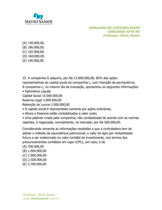 SIMULADO DE CONTABILIDADE
CONCURSO AFTE RS
Professor: Silvio Sande
	
  
Professor: Silvio Sande
www.silviosande.com.br
(A) 150.000,00.
(B) 186.000,00.
(C) 192.000,00.
(D) 160.000,00.
(E) 190.000,00.
25. A companhia G adquiriu, por R$ 13.000.000,00, 60% das ações
representativas do capital social da companhia L, com intenção de permanência.
A companhia L, no mesmo dia da transação, apresentou as seguintes informações:
• Patrimônio Líquido
Capital Social 15.000.000,00
Reserva Legal 3.000.000,00
Retenção de Lucros 2.000.000,00
• O capital social é representado somente por ações ordinárias;
• Ativos e Passivos estão contabilizados a valor justo;
• Uma patente criada pela companhia, não contabilizada de acordo com as normas
vigentes, é negociada, normalmente, no mercado, por R$ 500.000,00.
Considerando somente as informações recebidas e que a controladora tem de
adotar o método da equivalência patrimonial, o valor do ágio por rentabilidade
futura a ser evidenciado no valor contábil do investimento, nos termos dos
pronunciamentos contábeis em vigor (CPC), em reais, é de
(A) 700.000,00
(B) 1.000.000,00
(C) 1.900.000,00
(D) 2.500.000,00
(E) 3.700.000,00
 