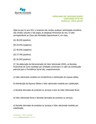 SIMULADO DE CONTABILIDADE
CONCURSO AFTE RS
Professor: Silvio Sande
	
  
Professor: Silvio Sande
www.silviosande.com.br
Sabe-se que no ano 2011 a empresa não vendeu qualquer participação societária,
não vendeu veículos e não pagou as despesas financeiras do ano. O valor
correspondente ao Caixa das Atividades Operacionais é, em reais,
(A) 48.240 (positivo).
(B) 20.240 (negativo).
(C) 48.240 (negativo).
(D) 27.760 (positivo).
(E) 20.240 (positivo).
27. Na elaboração da Demonstração do Valor Adicionado (DVA), as Receitas
Financeiras de Juros recebidas por entidades comerciais e o valor da contribuição
patronal para a Previdência Social são, respectivamente:
a) Valor adicionado recebido em transferência e distribuição da riqueza obtida.
b) Distribuição da Riqueza Obtida e Valor adicionado recebido por substituição.
c) Receitas derivadas de produtos ou serviços e item do Valor Adicionado Bruto
d) Valor Adicionado Bruto e Receitas derivadas de produtos ou serviços
e) Receitas derivadas de produtos ou serviços e Valor adicionado recebido por
substituição.
 