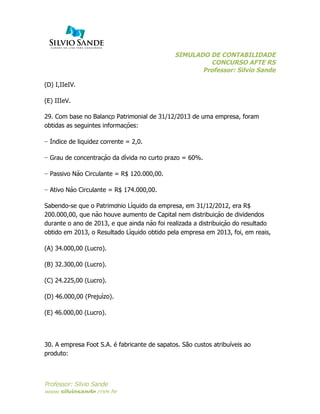 SIMULADO DE CONTABILIDADE
CONCURSO AFTE RS
Professor: Silvio Sande
	
  
Professor: Silvio Sande
www.silviosande.com.br
(D) I,IIeIV.
(E) IIIeV.
29. Com base no Balanço Patrimonial de 31/12/2013 de uma empresa, foram
obtidas as seguintes informações:
− Índice de liquidez corrente = 2,0.
− Grau de concentração da dívida no curto prazo = 60%.
− Passivo Não Circulante = R$ 120.000,00.
− Ativo Não Circulante = R$ 174.000,00.
Sabendo-se que o Patrimônio Líquido da empresa, em 31/12/2012, era R$
200.000,00, que não houve aumento de Capital nem distribuição de dividendos
durante o ano de 2013, e que ainda não foi realizada a distribuição do resultado
obtido em 2013, o Resultado Líquido obtido pela empresa em 2013, foi, em reais,
(A) 34.000,00 (Lucro).
(B) 32.300,00 (Lucro).
(C) 24.225,00 (Lucro).
(D) 46.000,00 (Prejuízo).
(E) 46.000,00 (Lucro).
30. A empresa Foot S.A. é fabricante de sapatos. São custos atribuíveis ao
produto:
 