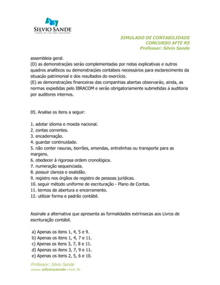 SIMULADO DE CONTABILIDADE
CONCURSO AFTE RS
Professor: Silvio Sande
	
  
Professor: Silvio Sande
www.silviosande.com.br
assembleia geral.
(D) as demonstrações serão complementadas por notas explicativas e outros
quadros analíticos ou demonstrações contábeis necessários para esclarecimento da
situação patrimonial e dos resultados do exercício.
(E) as demonstrações financeiras das companhias abertas observarão, ainda, as
normas expedidas pelo IBRACOM e serão obrigatoriamente submetidas à auditoria
por auditores internos.
05. Analise os itens a seguir:
1. adotar idioma e moeda nacional.
2. contas correntes.
3. encadernação.
4. guardar continuidade.
5. não conter rasuras, borrões, emendas, entrelinhas ou transporte para as
margens.
6. obedecer à rigorosa ordem cronológica.
7. numeração sequenciada.
8. possuir clareza e exatidão.
9. registro nos órgãos de registro de pessoas jurídicas.
10. seguir método uniforme de escrituração - Plano de Contas.
11. termos de abertura e encerramento.
12. utilizar forma e padrão contábil.
Assinale a alternativa que apresenta as formalidades extrínsecas aos Livros de
escrituração contábil.
a) Apenas os itens 1, 4, 5 e 9.
b) Apenas os itens 1, 4, 7 e 11.
c) Apenas os itens 3, 7, 8 e 11.
d) Apenas os itens 3, 7, 9 e 11.
e) Apenas os itens 2, 5, 6 e 10.
 