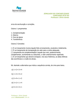 SIMULADO DE CONTABILIDADE
CONCURSO AFTE RS
Professor: Silvio Sande
	
  
Professor: Silvio Sande
www.silviosande.com.br
erros de escrituração e correções.
Coluna 1 Lançamentos
1. Complementação
2. Estorno
3. Fora de época
4. Transferência
Coluna 2 Conceitos
( ) É um lançamento inverso àquele feito erroneamente, anulando-o totalmente.
( ) É um lançamento de transposição do valor para a conta adequada.
( ) Lançamento de complementação é aquele que vem, posteriormente,
complementar, aumentando ou reduzindo, o valor anteriormente registrado.
( ) É um lançamento que deverá consignar, nos seus históricos, as datas efetivas
das ocorrências e a razão do atraso.
06. Assinale a alternativa que indica a sequência correta, de cima para baixo.
a) 1 • 2 • 3 • 4
b) 1 • 3 • 4 • 2
c) 2 • 4 • 1 • 3
d) 3 • 2 • 1 • 4
e) 4 • 2 • 3 • 1
 