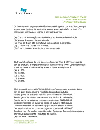 SIMULADO DE CONTABILIDADE
CONCURSO AFTE RS
Professor: Silvio Sande
	
  
Professor: Silvio Sande
www.silviosande.com.br
07. Considere um lançamento contábil envolvendo apenas contas do Ativo, em que
a conta a ser debitada foi creditada e a conta a ser creditada foi debitada. Com
base nessas informações, assinale a alternativa correta.
(A) O erro de escrituração será evidenciado no Balancete de Verificação.
(B) A equação patrimonial será alterada.
(C) Trata-se de um fato permutativo que não altera o Ativo total.
(D) O Patrimônio Líquido será reduzido.
(E) O saldo da conta a ser debitada será aumentado.
08. O capital realizado de uma determinada companhia é $ 1.000 e, de acordo
com os estatutos, a empresa tem capital autorizado de $ 5.000. Considerando que
o total do capital a subscrever é $ 3.000, o capital a integralizar é
(A) $ 1.000.
(B) $ 2.000.
(C) $ 3.000.
(D) $ 4.000.
(E) $ 5.000.
09. A sociedade empresária “RESULTADO Ltda.” apresenta os seguintes dados,
com os quais deseja apurar o resultado do período de outubro:
Receita ganha em outubro e recebida em novembro: R$200.000,00.
Receita ganha em novembro e recebida em outubro: R$100.000,00.
Receita ganha em outubro e recebida em setembro: R$150.000,00.
Despesas incorridas em outubro e pagas em outubro: R$80.000,00.
Despesas incorridas em setembro e pagas em outubro: R$75.000,00.
Despesas incorridas em outubro e pagas em novembro:R$97.000,00.
Com base nas informações e considerando o Regime de Competência, assinale a
alternativa que apresenta o resultado de outubro.
(A) Lucro de R$392.000,00.
 