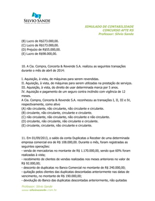 SIMULADO DE CONTABILIDADE
CONCURSO AFTE RS
Professor: Silvio Sande
	
  
Professor: Silvio Sande
www.silviosande.com.br
(B) Lucro de R$273.000,00.
(C) Lucro de R$173.000,00.
(D) Prejuízo de R$55.000,00.
(E) Lucro de R$98.000,00.
10. A Cia. Compra, Concerta & Revende S.A. realizou as seguintes transações
durante o mês de abril de 2014:
I. Aquisição, à vista, de máquinas para serem revendidas.
II. Aquisição, à vista, de máquinas para serem utilizadas na prestação de serviços.
III. Aquisição, à vista, do direito de usar determinada marca por 5 anos.
IV. Aquisição e pagamento de um seguro contra incêndio com vigência de 12
meses.
A Cia. Compra, Concerta & Revende S.A. reconheceu as transações I, II, III e IV,
respectivamente, como ativo
(A) não circulante, não circulante, não circulante e circulante.
(B) circulante, não circulante, circulante e circulante.
(C) não circulante, não circulante, não circulante e não circulante.
(D) circulante, não circulante, não circulante e circulante.
(E) circulante, circulante, não circulante e circulante.
11. Em 01/09/2013, o saldo da conta Duplicatas a Receber de uma determinada
empresa comercial era de R$ 108.000,00. Durante o mês, foram registradas as
seguintes operações:
- venda de mercadorias no montante de R$ 1.170.000,00, sendo que 60% foram
realizadas à vista;
- recebimento de clientes de vendas realizadas nos meses anteriores no valor de
R$ 92.000,00;
- desconto de duplicatas no Banco Comercial no montante de R$ 240.000,00;
- quitação pelos clientes das duplicatas descontadas anteriormente nas datas de
vencimento, no montante de R$ 190.000,00;
- devolução do Banco das duplicatas descontadas anteriormente, não quitadas
 