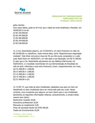 SIMULADO DE CONTABILIDADE
CONCURSO AFTE RS
Professor: Silvio Sande
	
  
Professor: Silvio Sande
www.silviosande.com.br
pelos clientes.
Com esses dados, pode-se afi rmar que o saldo da conta Duplicatas a Receber, em
30/09/2013 era de:
A) R$ 336.000,00
B) R$ 294.000,00
C) R$ 386.000,00
D) R$ 244.000,00
E) R$ 528.000,00
12. A Cia. Desembolsa adquiriu, em 31/03/2014, um ativo financeiro no valor de
R$ 50.000,00 e o classificou, nesta mesma data, como “disponível para negociação
imediata”. Este título remunera à taxa de 2% ao mês (juros compostos) e o valor
justo deste título em 30/04/2014, um mês após a sua aquisição, era R$ 51.400,00.
O valor que a Cia. Desembolsa apresentou em seu Balanço Patrimonial, em
30/04/2014, e o resultado reconhecido em sua Demonstração do Resultado do
mês de abril, referentes a este ativo financeiro, foram, respectivamente, em reais,
(A) 51.400,00 e 1.400,00.
(B) 51.000,00 e 1.000,00.
(C) 51.000,00 e 1.400,00.
(D) 51.400,00 e 1.000,00.
(E) 51.400,00 e 0,0.
13. O CPC 27, que trata do ativo imobilizado, estabelece que para um item ser
classificado no ativo imobilizado deve ser mensurado pelo seu custo. Nesse
contexto, uma companhia que adquiriu um bem (item) para o seu imobilizado,
apresentou as seguintes informações relativas, exclusivamente, à compra desse
mesmo bem (item):
Abatimento recebido 20,00
Honorários profissionais 35,00
Manuseio no recebimento 5,00
Preço de aquisição líquido de ICMS 500,00
Testes de funcionamento 25,00
 