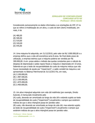 SIMULADO DE CONTABILIDADE
CONCURSO AFTE RS
Professor: Silvio Sande
	
  
Professor: Silvio Sande
www.silviosande.com.br
Considerando exclusivamente os dados informados e as orientações do CPC 27 no
que se refere à imobilização de um ativo, o custo do bem (item) imobilizado, em
reais, é de
(A) 480,00
(B) 500,00
(C) 510,00
(D) 520,00
(E) 545,00
14. Uma máquina foi adquirida, em 31/12/2010, pelo valor de R$ 3.000.000,00 e a
empresa definiu que a vida útil econômica seria 8 anos. No final deste prazo de
utilização, a empresa estimou que a máquina poderia ser vendida por R$
300.000,00. A em- presa adota o método das quotas constantes para o cálculo da
despesa de depreciação e pelas regras fiscais a máquina é depreciada em 10 anos.
Sabendo-se que o teste de recuperabilidade do custo da máquina indicou que não
houve necessidade de ajuste por “impairment”, o saldo contábil da máquina a ser
apresentado no Balanço Patrimonial de 31/12/2013 foi, em reais,
(A) 2.190.000,00.
(B) 1.987.500,00.
(C) 2.100.000,00.
(D) 1.875.000,00.
(E) 2.400.000,00.
15. Um ativo intangível adquirido com vida útil indefinida (por exemplo, Direito
Autoral), é mensurado inicialmente pelo
(A) custo, devendo ser amortizado ao longo da vida útil e estando sujeito ao teste
de recuperabilidade de custo (“impairment”) anualmente e sempre que existirem
indícios de que o ativo intangível possa ter perdido valor.
(B) custo, não devendo ser amortizado ao longo da vida útil, mas estando sujeito
ao teste de recuperabilidade de custo (“impairment”) anualmente e sempre que
existirem indícios de que o ativo intangível possa ter perdido valor.
 