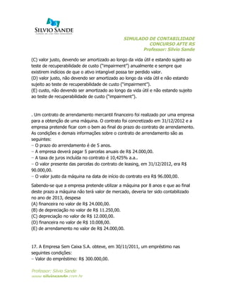 SIMULADO DE CONTABILIDADE
CONCURSO AFTE RS
Professor: Silvio Sande
	
  
Professor: Silvio Sande
www.silviosande.com.br
(C) valor justo, devendo ser amortizado ao longo da vida útil e estando sujeito ao
teste de recuperabilidade de custo (“impairment”) anualmente e sempre que
existirem indícios de que o ativo intangível possa ter perdido valor.
(D) valor justo, não devendo ser amortizado ao longo da vida útil e não estando
sujeito ao teste de recuperabilidade de custo (“impairment”).
(E) custo, não devendo ser amortizado ao longo da vida útil e não estando sujeito
ao teste de recuperabilidade de custo (“impairment”).
. Um contrato de arrendamento mercantil financeiro foi realizado por uma empresa
para a obtenção de uma máquina. O contrato foi concretizado em 31/12/2012 e a
empresa pretende ficar com o bem ao final do prazo do contrato de arrendamento.
As condições e demais informações sobre o contrato de arrendamento são as
seguintes:
− O prazo do arrendamento é de 5 anos.
− A empresa deverá pagar 5 parcelas anuais de R$ 24.000,00.
− A taxa de juros incluída no contrato é 10,425% a.a..
− O valor presente das parcelas do contrato de leasing, em 31/12/2012, era R$
90.000,00.
− O valor justo da máquina na data de início do contrato era R$ 96.000,00.
Sabendo-se que a empresa pretende utilizar a máquina por 8 anos e que ao final
deste prazo a máquina não terá valor de mercado, deveria ter sido contabilizado
no ano de 2013, despesa
(A) financeira no valor de R$ 24.000,00.
(B) de depreciação no valor de R$ 11.250,00.
(C) depreciação no valor de R$ 12.000,00.
(D) financeira no valor de R$ 10.008,00.
(E) de arrendamento no valor de R$ 24.000,00.
17. A Empresa Sem Caixa S.A. obteve, em 30/11/2011, um empréstimo nas
seguintes condições:
− Valor do empréstimo: R$ 300.000,00.
 