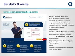 Simulador Qualicorp
www.economizecomaqualicorp.com.br
Quando a consultora Natura clicar
no link do e-mail ou mesmo acessar
direto o site, deverá preencher alguns
campos para visualizar os planos que
estão disponíveis para sua região e profissão.
A Consultora Natura deverá:
•Informar o CEP;
•Escolher a profissão. No caso da Consultora
Natura, ela deverá escolher a profissão:
Profissional de Venda Direta
•Informar a idade;
•Se possui dependentes (filhos e cônjuge);
•Nome completo;
•E-mail;
•Telefone (celular, comercial ou residencial);
•Clicar em “Ver Planos”.
 