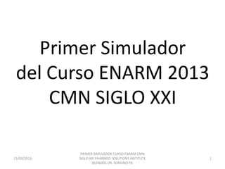 Primer Simulador
 del Curso ENARM 2013
     CMN SIGLO XXI

              PRIMER SIMULADOR CURSO ENARM CMN
15/03/2013   SIGLO XXI PHARMED SOLUTIONS INSTITUTE   1
                    36246001 DR. SORIANO PA.
 
