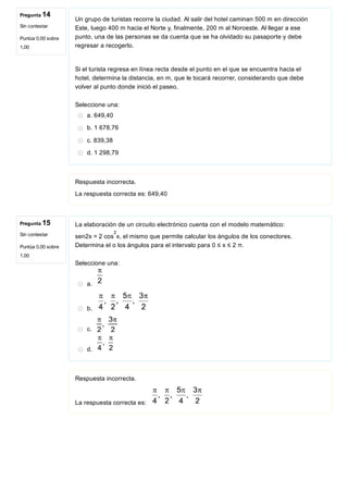 Pregunta 14
Sin contestar
Puntúa 0,00 sobre
1,00
Pregunta 15
Sin contestar
Puntúa 0,00 sobre
1,00
Un grupo de turistas recorre la ciudad. Al salir del hotel caminan 500 m en dirección
Este, luego 400 m hacia el Norte y, finalmente, 200 m al Noroeste. Al llegar a ese
punto, una de las personas se da cuenta que se ha olvidado su pasaporte y debe
regresar a recogerlo.
Si el turista regresa en línea recta desde el punto en el que se encuentra hacia el
hotel, determina la distancia, en m, que le tocará recorrer, considerando que debe
volver al punto donde inició el paseo.
Seleccione una:
a. 649,40
b. 1 678,76
c. 839,38
d. 1 298,79
Respuesta incorrecta.
La respuesta correcta es: 649,40
La elaboración de un circuito electrónico cuenta con el modelo matemático:
sen2x = 2 cos x, el mismo que permite calcular los ángulos de los conectores.
Determina el o los ángulos para el intervalo para 0 ≤ x ≤ 2 π.
Seleccione una:
a. 
b. 
c. 
d. 
Respuesta incorrecta.
La respuesta correcta es: 
2
 