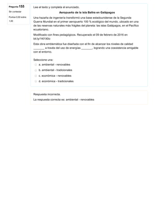 Pregunta 155
Sin contestar
Puntúa 0,00 sobre
1,00
Lee el texto y completa el enunciado.
Aeropuerto de la isla Baltra en Galápagos
Una hazaña de ingeniería transformó una base estadounidense de la Segunda
Guerra Mundial en el primer aeropuerto 100 % ecológico del mundo, ubicado en una
de las reservas naturales más frágiles del planeta: las islas Galápagos, en el Pacífico
ecuatoriano.
Modificado con fines pedagógicos. Recuperado el 09 de febrero de 2016 en
bit.ly/1Kl1X0o
Esta obra emblemática fue diseñada con el fin de alcanzar los niveles de calidad
_______ a través del uso de energías _______, logrando una coexistencia amigable
con el entorno.
Seleccione una:
a. ambiental ­ renovables
b. ambiental ­ tradicionales
c. económica ­ renovables
d. económica ­ tradicionales
Respuesta incorrecta.
La respuesta correcta es: ambiental ­ renovables
 