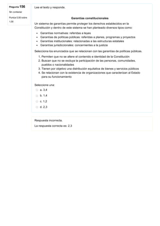 Pregunta 156
Sin contestar
Puntúa 0,00 sobre
1,00
Lee el texto y responde.
Garantías constitucionales
Un sistema de garantías permite proteger los derechos establecidos en la
Constitución y dentro de este sistema se han planteado diversos tipos como:
 Garantías normativas: referidas a leyes
 Garantías de políticas públicas: referidas a planes, programas y proyectos
 Garantías institucionales: relacionadas a las estructuras estatales
 Garantías jurisdiccionales: concernientes a la justicia
Selecciona los enunciados que se relacionan con las garantías de políticas públicas.
1. Permiten que no se altere el contenido e identidad de la Constitución
2. Buscan que no se excluya la participación de las personas, comunidades,
pueblos o nacionalidades
3. Tienen por objetivo una distribución equitativa de bienes y servicios públicos 
4. Se relacionan con la existencia de organizaciones que caracterizan al Estado
para su funcionamiento
Seleccione una:
a. 3,4
b. 1,4
c. 1,2
d. 2,3
Respuesta incorrecta.
La respuesta correcta es: 2,3
 
