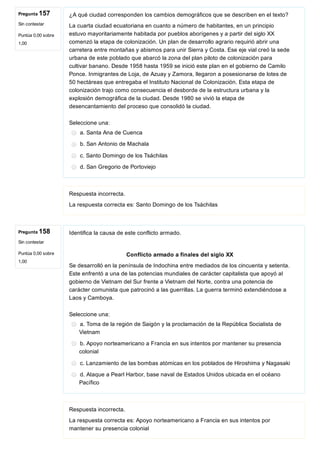 Pregunta 157
Sin contestar
Puntúa 0,00 sobre
1,00
Pregunta 158
Sin contestar
Puntúa 0,00 sobre
1,00
¿A qué ciudad corresponden los cambios demográficos que se describen en el texto?
La cuarta ciudad ecuatoriana en cuanto a número de habitantes, en un principio
estuvo mayoritariamente habitada por pueblos aborígenes y a partir del siglo XX
comenzó la etapa de colonización. Un plan de desarrollo agrario requirió abrir una
carretera entre montañas y abismos para unir Sierra y Costa. Ese eje vial creó la sede
urbana de este poblado que abarcó la zona del plan piloto de colonización para
cultivar banano. Desde 1958 hasta 1959 se inició este plan en el gobierno de Camilo
Ponce. Inmigrantes de Loja, de Azuay y Zamora, llegaron a posesionarse de lotes de
50 hectáreas que entregaba el Instituto Nacional de Colonización. Esta etapa de
colonización trajo como consecuencia el desborde de la estructura urbana y la
explosión demográfica de la ciudad. Desde 1980 se vivió la etapa de
desencantamiento del proceso que consolidó la ciudad.
Seleccione una:
a. Santa Ana de Cuenca
b. San Antonio de Machala
c. Santo Domingo de los Tsáchilas
d. San Gregorio de Portoviejo
Respuesta incorrecta.
La respuesta correcta es: Santo Domingo de los Tsáchilas
Identifica la causa de este conflicto armado.
Conflicto armado a finales del siglo XX
Se desarrolló en la península de Indochina entre mediados de los cincuenta y setenta.
Este enfrentó a una de las potencias mundiales de carácter capitalista que apoyó al
gobierno de Vietnam del Sur frente a Vietnam del Norte, contra una potencia de
carácter comunista que patrocinó a las guerrillas. La guerra terminó extendiéndose a
Laos y Camboya.
Seleccione una:
a. Toma de la región de Saigón y la proclamación de la República Socialista de
Vietnam
b. Apoyo norteamericano a Francia en sus intentos por mantener su presencia
colonial
c. Lanzamiento de las bombas atómicas en los poblados de Hiroshima y Nagasaki
d. Ataque a Pearl Harbor, base naval de Estados Unidos ubicada en el océano
Pacífico
Respuesta incorrecta.
La respuesta correcta es: Apoyo norteamericano a Francia en sus intentos por
mantener su presencia colonial
 