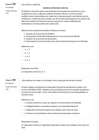 Pregunta 159
Sin contestar
Puntúa 0,00 sobre
1,00
Pregunta 160
Sin contestar
Puntúa 0,00 sobre
1,00
Lee el texto y responde.
Cambios territoriales internos
El Gobierno central dio paso a las peticiones de los gobiernos autónomos y de la
ciudadanía en torno a algunos conflictos limítrofes internos; muchos de estos
conflictos fueron solucionados por medio de la consulta popular, permitiendo que los
ciudadanos, a través del voto, escojan una de las tesis propuestas para la solución del
diferendo territorial, de tal modo que se incorporaron varias modificaciones
territoriales en el mapa político de nuestro país.
Selecciona los cambios territoriales referidos en el texto.
1. Creación de la provincia de Orellana
2. Incorporación del territorio Manga del Cura a la provincia de Manabí
3. Creación de la provincia de Sucumbíos
4. Cantonización de la Concordia como parte de Santo Domingo de los Tsáchilas
Seleccione una:
a. 1, 3
b. 1, 2
c. 3, 4
d. 2, 4
Respuesta incorrecta.
La respuesta correcta es: 2, 4
¿Qué política se cumple en el Ecuador como consecuencia de esta cumbre?
El tercer objetivo acordado por la Asamblea General de las Naciones Unidas, en la
Cumbre del Milenio 2000, establece como propósito promover la equidad de género y
la autonomía de la mujer y como meta define la eliminación de las desigualdades en
diversas áreas.
Seleccione una:
a. Cambio del término 'sexo' por 'género' en el documento de identidad
b. Obligatoriedad en la paridad de género en la Asamblea Nacional
c. Seguridad social para mujeres que trabajan como amas de casa
d. Proceso de consolidación de las instituciones educativas inclusivas
Respuesta incorrecta.
La respuesta correcta es: Seguridad social para mujeres que trabajan como amas de
casa
 