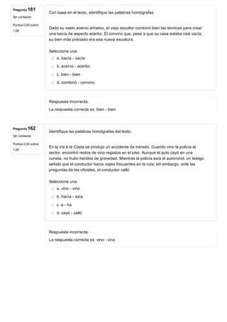 Pregunta 161
Sin contestar
Puntúa 0,00 sobre
1,00
Pregunta 162
Sin contestar
Puntúa 0,00 sobre
1,00
Con base en el texto, identifique las palabras homógrafas.
 
Dado su vasto acervo artístico, el viejo escultor combinó bien las técnicas para crear
una bacía de aspecto acerbo. Él convino que, pese a que su casa estaba casi vacía,
su bien más preciado era esa nueva escultura.
Seleccione una:
a. bacía ­ vacía
b. acervo ­ acerbo
c. bien ­ bien
d. combinó ­ convino
Respuesta incorrecta.
La respuesta correcta es: bien ­ bien
Identifique las palabras homógrafas del texto.
 
En la vía a la Costa se produjo un accidente de tránsito. Cuando vino la policía al
sector, encontró restos de vino regados en el piso. Aunque el auto cayó en una
cuneta, no hubo heridos de gravedad. Mientras la policía asía el automóvil, un testigo
señaló que el conductor hacía viajes frecuentes en la ruta; sin embargo, ante las
preguntas de los oficiales, el conductor calló.
Seleccione una:
a. vino ­ vino
b. hacía ­ asía
c. a ­ ha
d. cayó ­ calló
Respuesta incorrecta.
La respuesta correcta es: vino ­ vino
 