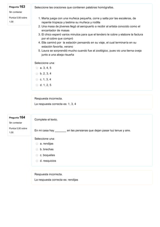 Pregunta 163
Sin contestar
Puntúa 0,00 sobre
1,00
Pregunta 164
Sin contestar
Puntúa 0,00 sobre
1,00
Seleccione las oraciones que contienen palabras homógrafas.
 
1. Marta juega con una muñeca pequeña, corre y salta por las escaleras, de
repente tropieza y lastima su muñeca y rodilla
2. Una masa de jóvenes llegó al aeropuerto a recibir al artista conocido como el
encantador de masas
3. El chico esperó varios minutos para que el tendero le cobre y elabore la factura
por el cobre que compró
4. Ella caminó por  la estación pensando en su viaje, el cual terminaría en su
estación favorita, verano
5. Laura se sorprendió mucho cuando fue al zoológico, pues vio una tierna oveja
junto a una abeja risueña
Seleccione una:
a. 3, 4, 5
b. 2, 3, 4
c. 1, 3, 4
d. 1, 2, 5
Respuesta incorrecta.
La respuesta correcta es: 1, 3, 4
Complete el texto.
 
En mi casa hay _______ en las persianas que dejan pasar luz tenue y aire.
Seleccione una:
a. rendijas
b. brechas
c. boquetes
d. resquicios
Respuesta incorrecta.
La respuesta correcta es: rendijas
 