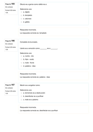 Pregunta 165
Sin contestar
Puntúa 0,00 sobre
1,00
Pregunta 166
Sin contestar
Puntúa 0,00 sobre
1,00
Pregunta 167
Sin contestar
Puntúa 0,00 sobre
1,00
Diluvio es a garúa como cálido es a:
Seleccione una:
a. álgido
b. templado
c. caluroso
d. gélido 
Respuesta incorrecta.
La respuesta correcta es: templado
Complete el enunciado. 
 
Llanto es a emoción como _______ es a _______.
Seleccione una:
a. noche ­ día
b. hipo ­ susto
c. nube ­ lluvia
d. palabra ­ idea
Respuesta incorrecta.
La respuesta correcta es: palabra ­ idea
Mentir es a engañar como:
Seleccione una:
a. terremoto es a destrucción
b. desinfectar es a purificar
c. malo es a pésimo
Respuesta incorrecta.
La respuesta correcta es: desinfectar es a purificar
 