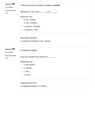 Pregunta 168
Sin contestar
Puntúa 0,00 sobre
1,00
Pregunta 169
Sin contestar
Puntúa 0,00 sobre
1,00
Todas las opciones completan la analogía, excepto:
 
Semestre es a año como _______ es a _______.
Seleccione una:
a. día ­ semana
b. mes ­ bimestre
c. semana ­ quincena
d. quincena ­ mes
Respuesta incorrecta.
La respuesta correcta es: día ­ semana
Complete la analogía.
 
Fruto es a semilla como madre es a _______.
Seleccione una:
a. fecundación
b. embrión
c. niño
d. padre
Respuesta incorrecta.
La respuesta correcta es: embrión
 