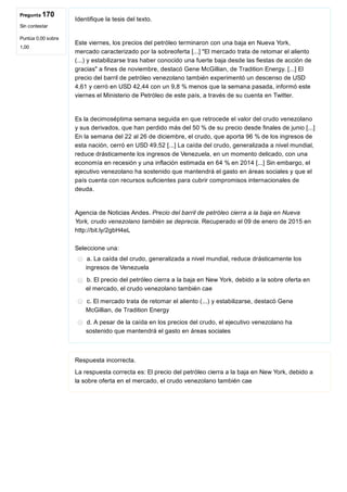 Pregunta 170
Sin contestar
Puntúa 0,00 sobre
1,00
Identifique la tesis del texto.
 
Este viernes, los precios del petróleo terminaron con una baja en Nueva York,
mercado caracterizado por la sobreoferta [...] "El mercado trata de retomar el aliento
(...) y estabilizarse tras haber conocido una fuerte baja desde las fiestas de acción de
gracias" a fines de noviembre, destacó Gene McGillian, de Tradition Energy. [...] El
precio del barril de petróleo venezolano también experimentó un descenso de USD
4,61 y cerró en USD 42,44 con un 9,8 % menos que la semana pasada, informó este
viernes el Ministerio de Petróleo de este país, a través de su cuenta en Twitter.
 
Es la decimoséptima semana seguida en que retrocede el valor del crudo venezolano
y sus derivados, que han perdido más del 50 % de su precio desde finales de junio [...]
En la semana del 22 al 26 de diciembre, el crudo, que aporta 96 % de los ingresos de
esta nación, cerró en USD 49,52 [...] La caída del crudo, generalizada a nivel mundial,
reduce drásticamente los ingresos de Venezuela, en un momento delicado, con una
economía en recesión y una inflación estimada en 64 % en 2014 [...] Sin embargo, el
ejecutivo venezolano ha sostenido que mantendrá el gasto en áreas sociales y que el
país cuenta con recursos suficientes para cubrir compromisos internacionales de
deuda.
 
Agencia de Noticias Andes. Precio del barril de petróleo cierra a la baja en Nueva
York, crudo venezolano también se deprecia. Recuperado el 09 de enero de 2015 en
http://bit.ly/2gbH4eL
Seleccione una:
a. La caída del crudo, generalizada a nivel mundial, reduce drásticamente los
ingresos de Venezuela
b. El precio del petróleo cierra a la baja en New York, debido a la sobre oferta en
el mercado, el crudo venezolano también cae
c. El mercado trata de retomar el aliento (...) y estabilizarse, destacó Gene
McGillian, de Tradition Energy
d. A pesar de la caída en los precios del crudo, el ejecutivo venezolano ha
sostenido que mantendrá el gasto en áreas sociales
Respuesta incorrecta.
La respuesta correcta es: El precio del petróleo cierra a la baja en New York, debido a
la sobre oferta en el mercado, el crudo venezolano también cae
 