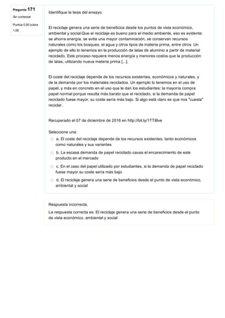 Pregunta 171
Sin contestar
Puntúa 0,00 sobre
1,00
Identifique la tesis del ensayo.
 
El reciclaje genera una serie de beneficios desde los puntos de vista económico,
ambiental y social.Que el reciclaje es bueno para el medio ambiente, eso es evidente:
se ahorra energía, se evita una mayor contaminación, se conservan recursos
naturales como los bosques, el agua y otros tipos de materia prima, entre otros. Un
ejemplo de ello lo tenemos en la producción de latas de aluminio a partir de material
reciclado. Este proceso requiere menos energía y menores costos que la producción
de latas, utilizando nueva materia prima [...].
 
El coste del reciclaje depende de los recursos existentes, económicos y naturales, y
de la demanda por los materiales reciclados. Un ejemplo lo tenemos en el uso de
papel, y más en concreto en el uso que le dan los estudiantes; la mayoría compra
papel normal porque resulta más barato que el reciclado, si la demanda de papel
reciclado fuese mayor, su coste sería más bajo. Si algo está claro es que nos "cuesta"
reciclar.
 
Recuperado el 07 de diciembre de 2016 en http://bit.ly/1TTiBve 
Seleccione una:
a. El coste del reciclaje depende de los recursos existentes, tanto económicos
como naturales y sus variantes
b. La escasa demanda de papel reciclado causa el encarecimiento de este
producto en el mercado
c. En el caso del papel utilizado por estudiantes, si la demanda de papel reciclado
fuese mayor su coste sería más bajo
d. El reciclaje genera una serie de beneficios desde el punto de vista económico,
ambiental y social
Respuesta incorrecta.
La respuesta correcta es: El reciclaje genera una serie de beneficios desde el punto
de vista económico, ambiental y social
 