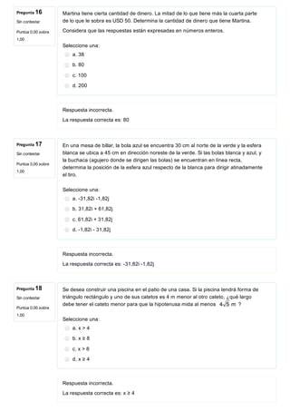 Pregunta 16
Sin contestar
Puntúa 0,00 sobre
1,00
Pregunta 17
Sin contestar
Puntúa 0,00 sobre
1,00
Pregunta 18
Sin contestar
Puntúa 0,00 sobre
1,00
Martina tiene cierta cantidad de dinero. La mitad de lo que tiene más la cuarta parte
de lo que le sobra es USD 50. Determina la cantidad de dinero que tiene Martina.
Considera que las respuestas están expresadas en números enteros.
Seleccione una:
a. 38
b. 80
c. 100
d. 200
Respuesta incorrecta.
La respuesta correcta es: 80
En una mesa de billar, la bola azul se encuentra 30 cm al norte de la verde y la esfera
blanca se ubica a 45 cm en dirección noreste de la verde. Si las bolas blanca y azul, y
la buchaca (agujero donde se dirigen las bolas) se encuentran en línea recta,
determina la posición de la esfera azul respecto de la blanca para dirigir atinadamente
el tiro.
Seleccione una:
a. ­31,82i ­1,82j
b. 31,82i + 61,82j
c. 61,82i + 31,82j
d. ­1,82i ­ 31,82j
Respuesta incorrecta.
La respuesta correcta es: ­31,82i ­1,82j
Se desea construir una piscina en el patio de una casa. Si la piscina tendrá forma de
triángulo rectángulo y uno de sus catetos es 4 m menor al otro cateto, ¿qué largo
debe tener el cateto menor para que la hipotenusa mida al menos  ?
Seleccione una:
a. x > 4
b. x ≥ 8
c. x > 8
d. x ≥ 4
Respuesta incorrecta.
La respuesta correcta es: x ≥ 4
 